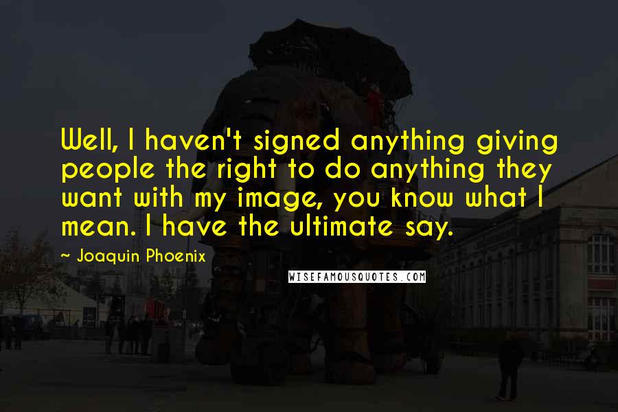 Joaquin Phoenix Quotes: Well, I haven't signed anything giving people the right to do anything they want with my image, you know what I mean. I have the ultimate say.