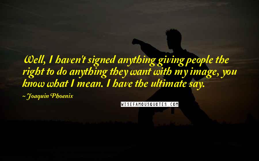 Joaquin Phoenix Quotes: Well, I haven't signed anything giving people the right to do anything they want with my image, you know what I mean. I have the ultimate say.