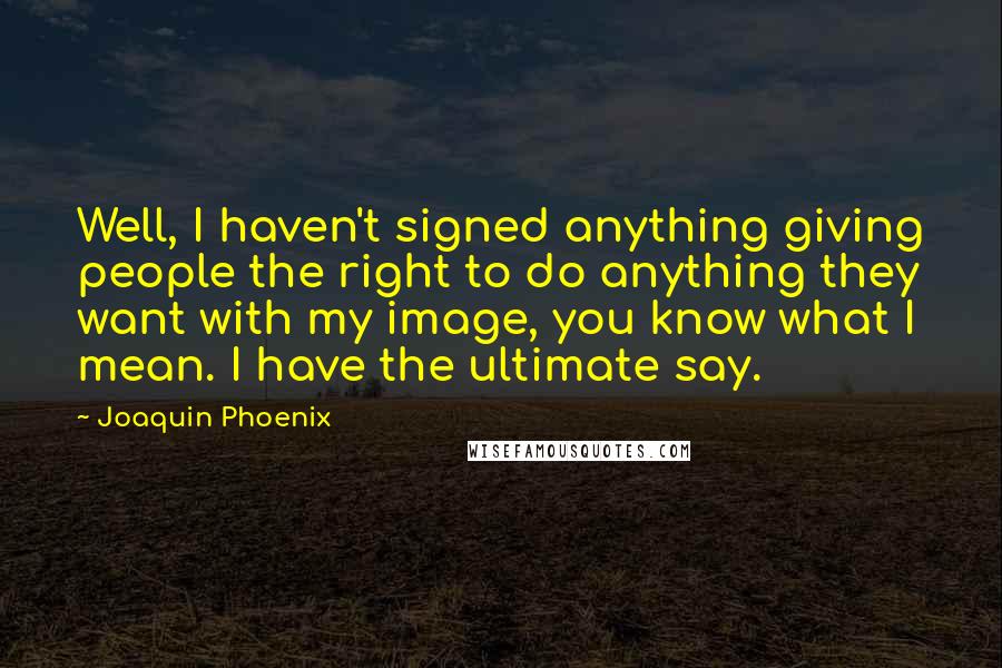Joaquin Phoenix Quotes: Well, I haven't signed anything giving people the right to do anything they want with my image, you know what I mean. I have the ultimate say.