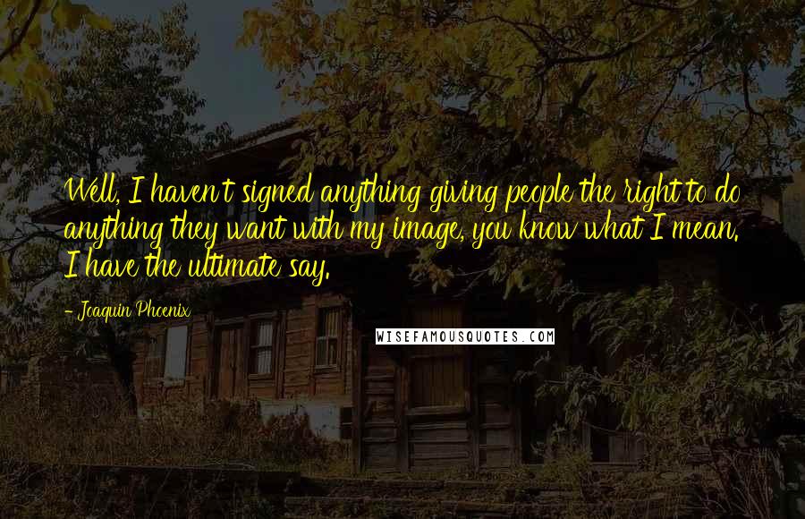 Joaquin Phoenix Quotes: Well, I haven't signed anything giving people the right to do anything they want with my image, you know what I mean. I have the ultimate say.