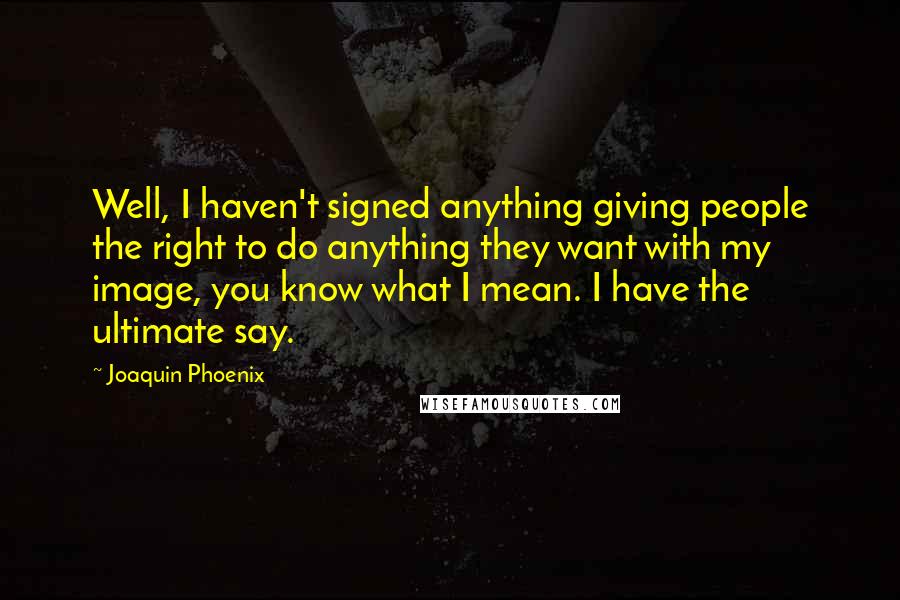 Joaquin Phoenix Quotes: Well, I haven't signed anything giving people the right to do anything they want with my image, you know what I mean. I have the ultimate say.