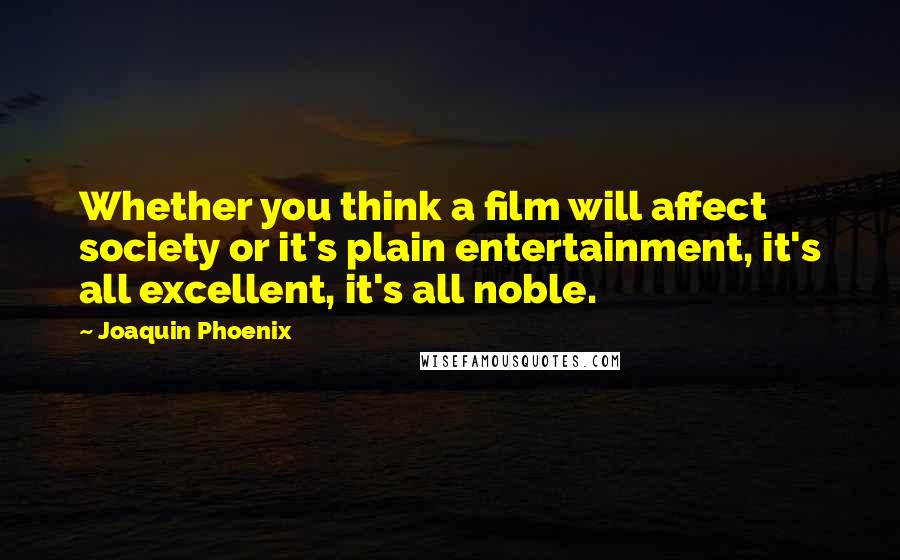 Joaquin Phoenix Quotes: Whether you think a film will affect society or it's plain entertainment, it's all excellent, it's all noble.