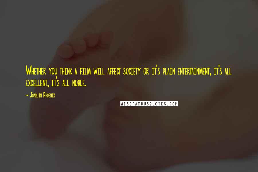 Joaquin Phoenix Quotes: Whether you think a film will affect society or it's plain entertainment, it's all excellent, it's all noble.