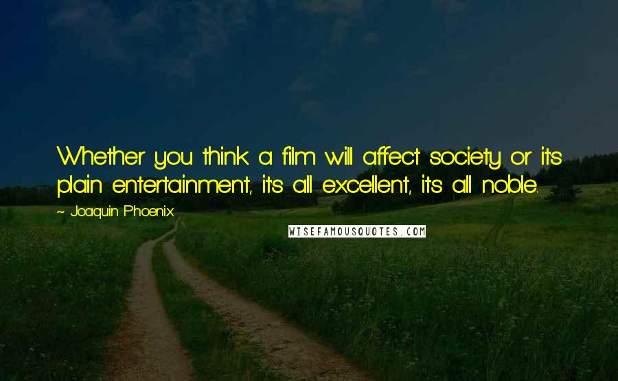 Joaquin Phoenix Quotes: Whether you think a film will affect society or it's plain entertainment, it's all excellent, it's all noble.