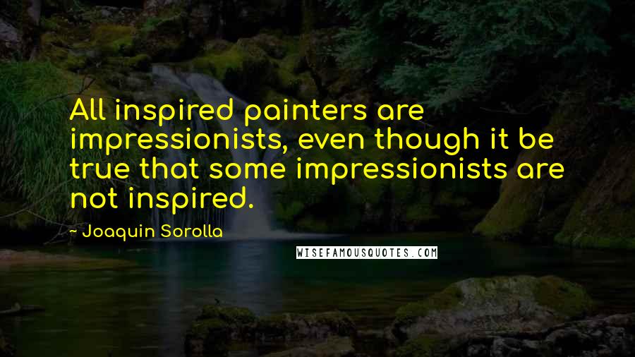 Joaquin Sorolla Quotes: All inspired painters are impressionists, even though it be true that some impressionists are not inspired.