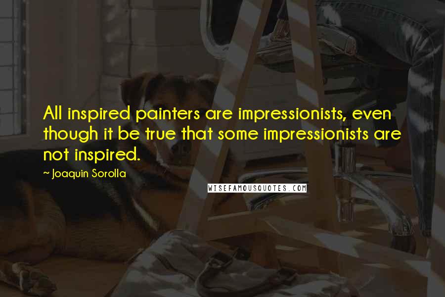 Joaquin Sorolla Quotes: All inspired painters are impressionists, even though it be true that some impressionists are not inspired.