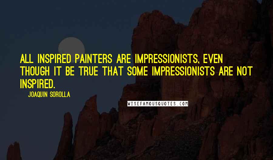 Joaquin Sorolla Quotes: All inspired painters are impressionists, even though it be true that some impressionists are not inspired.
