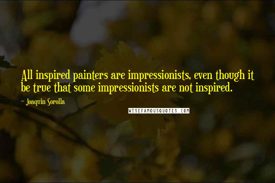 Joaquin Sorolla Quotes: All inspired painters are impressionists, even though it be true that some impressionists are not inspired.