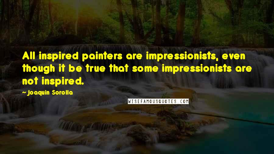 Joaquin Sorolla Quotes: All inspired painters are impressionists, even though it be true that some impressionists are not inspired.