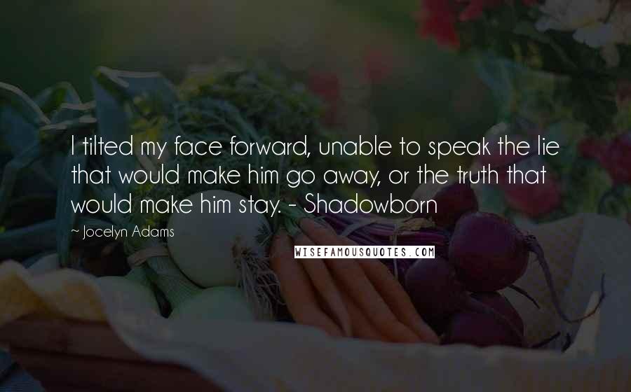 Jocelyn Adams Quotes: I tilted my face forward, unable to speak the lie that would make him go away, or the truth that would make him stay. - Shadowborn