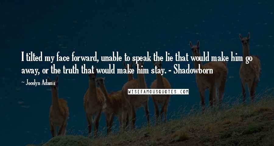 Jocelyn Adams Quotes: I tilted my face forward, unable to speak the lie that would make him go away, or the truth that would make him stay. - Shadowborn