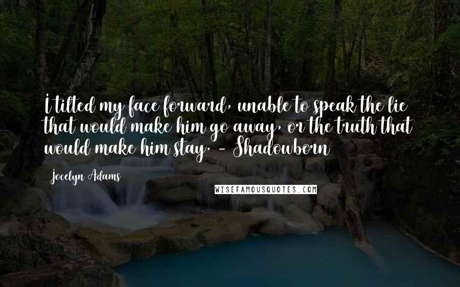 Jocelyn Adams Quotes: I tilted my face forward, unable to speak the lie that would make him go away, or the truth that would make him stay. - Shadowborn