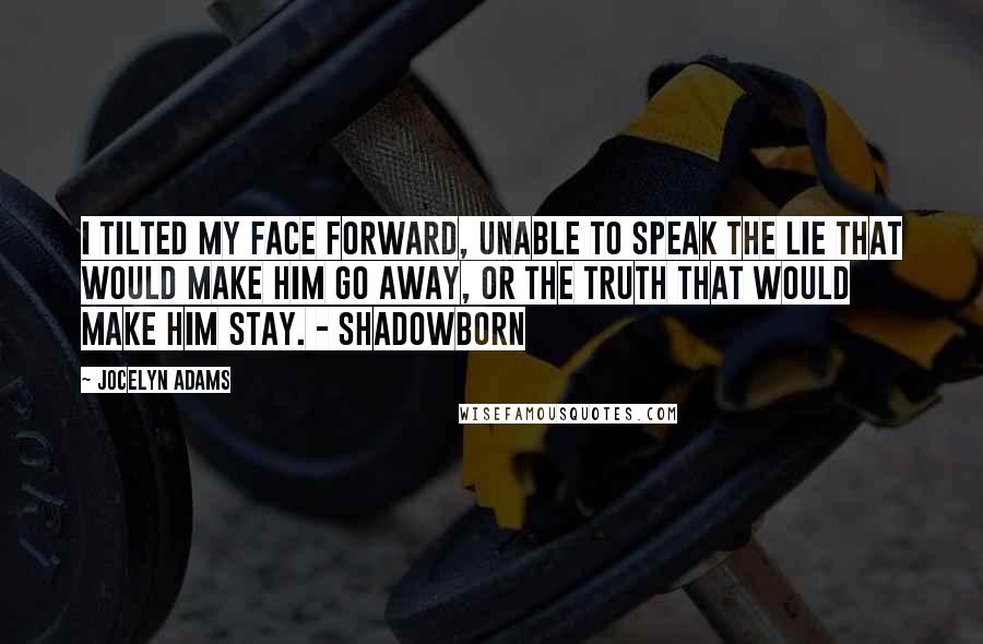 Jocelyn Adams Quotes: I tilted my face forward, unable to speak the lie that would make him go away, or the truth that would make him stay. - Shadowborn