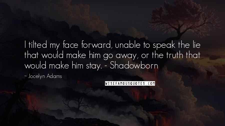 Jocelyn Adams Quotes: I tilted my face forward, unable to speak the lie that would make him go away, or the truth that would make him stay. - Shadowborn