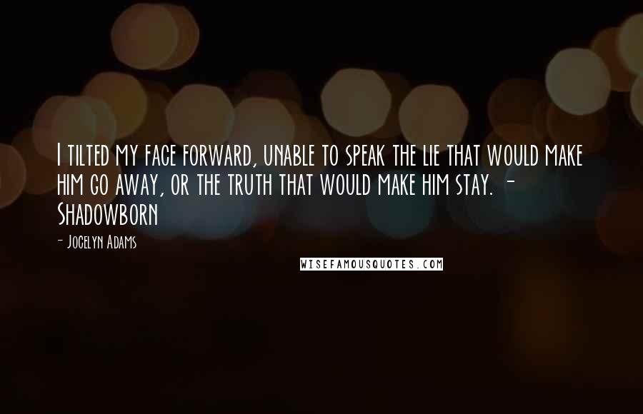 Jocelyn Adams Quotes: I tilted my face forward, unable to speak the lie that would make him go away, or the truth that would make him stay. - Shadowborn