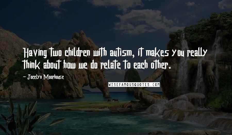 Jocelyn Moorhouse Quotes: Having two children with autism, it makes you really think about how we do relate to each other.