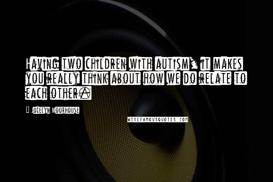 Jocelyn Moorhouse Quotes: Having two children with autism, it makes you really think about how we do relate to each other.