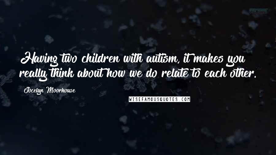 Jocelyn Moorhouse Quotes: Having two children with autism, it makes you really think about how we do relate to each other.