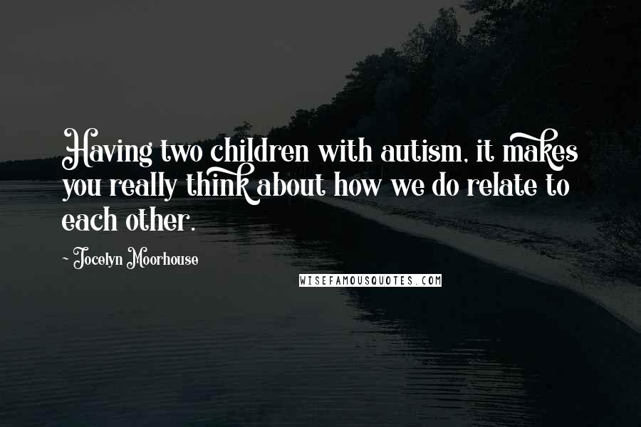 Jocelyn Moorhouse Quotes: Having two children with autism, it makes you really think about how we do relate to each other.