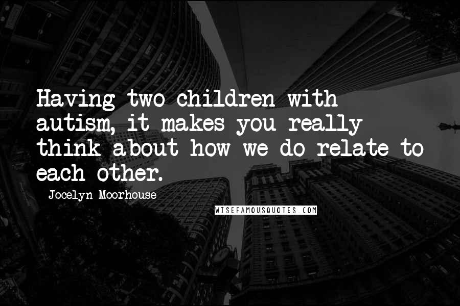 Jocelyn Moorhouse Quotes: Having two children with autism, it makes you really think about how we do relate to each other.