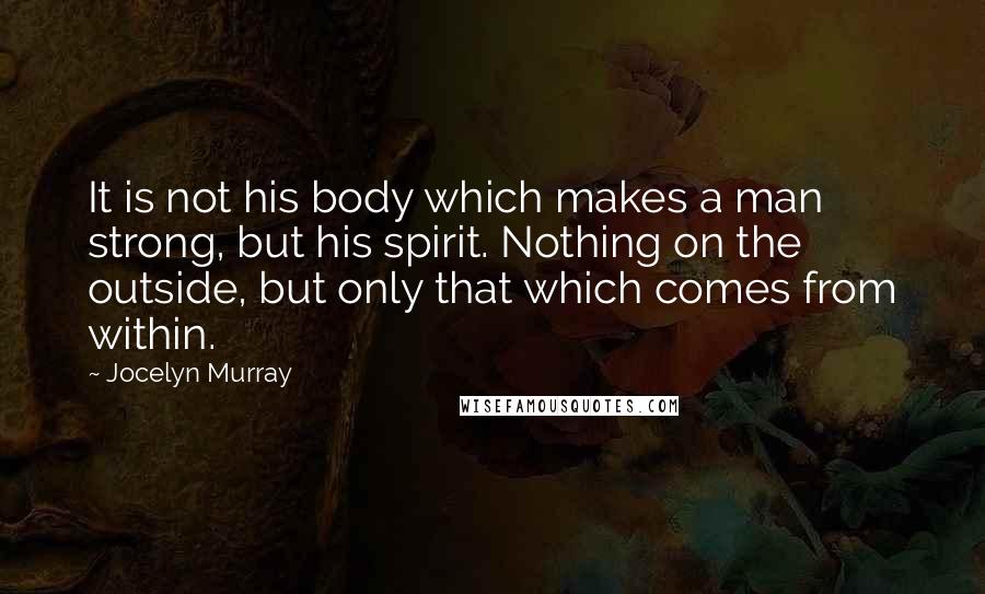 Jocelyn Murray Quotes: It is not his body which makes a man strong, but his spirit. Nothing on the outside, but only that which comes from within.