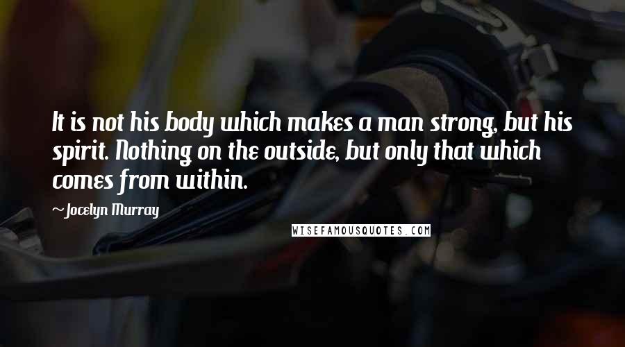 Jocelyn Murray Quotes: It is not his body which makes a man strong, but his spirit. Nothing on the outside, but only that which comes from within.