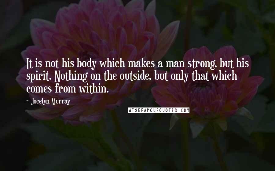 Jocelyn Murray Quotes: It is not his body which makes a man strong, but his spirit. Nothing on the outside, but only that which comes from within.