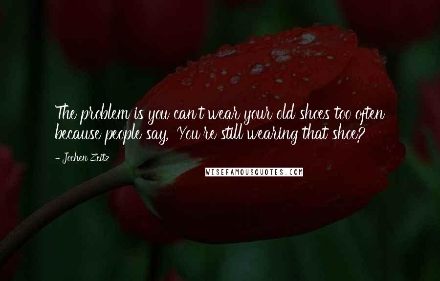 Jochen Zeitz Quotes: The problem is you can't wear your old shoes too often because people say, 'You're still wearing that shoe?'