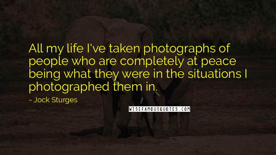 Jock Sturges Quotes: All my life I've taken photographs of people who are completely at peace being what they were in the situations I photographed them in.