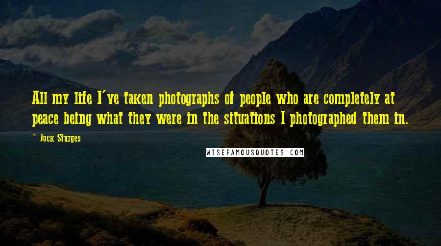 Jock Sturges Quotes: All my life I've taken photographs of people who are completely at peace being what they were in the situations I photographed them in.