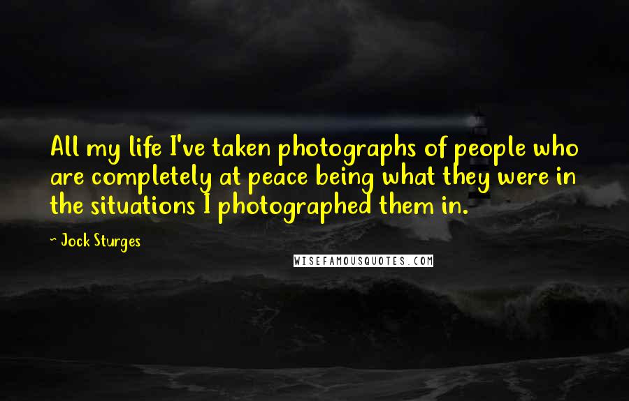 Jock Sturges Quotes: All my life I've taken photographs of people who are completely at peace being what they were in the situations I photographed them in.