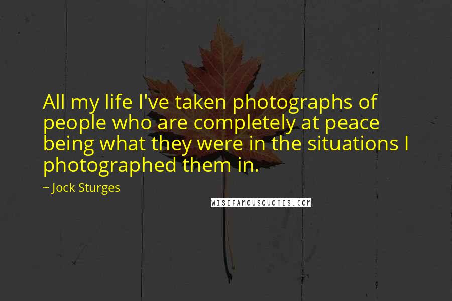 Jock Sturges Quotes: All my life I've taken photographs of people who are completely at peace being what they were in the situations I photographed them in.