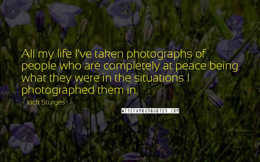 Jock Sturges Quotes: All my life I've taken photographs of people who are completely at peace being what they were in the situations I photographed them in.
