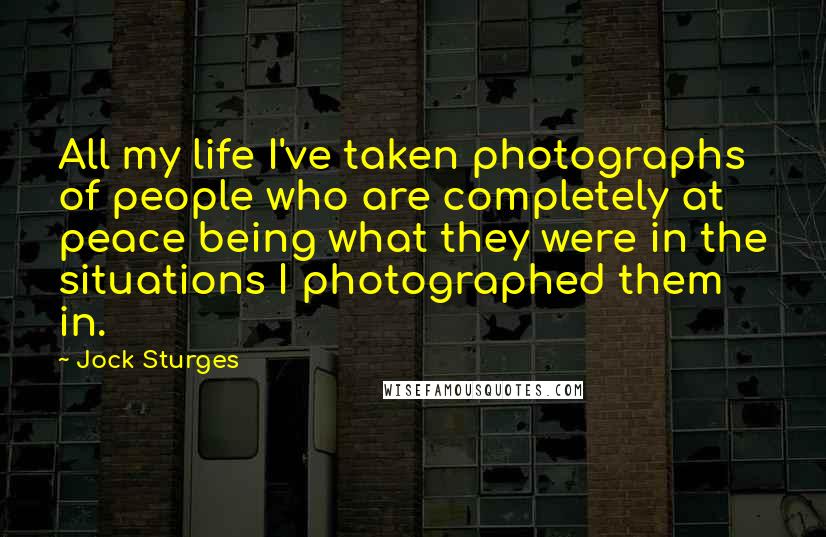 Jock Sturges Quotes: All my life I've taken photographs of people who are completely at peace being what they were in the situations I photographed them in.