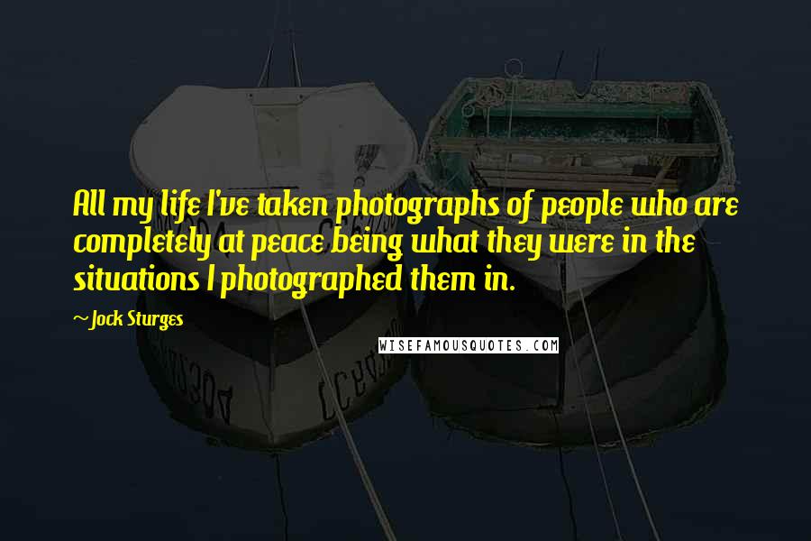 Jock Sturges Quotes: All my life I've taken photographs of people who are completely at peace being what they were in the situations I photographed them in.