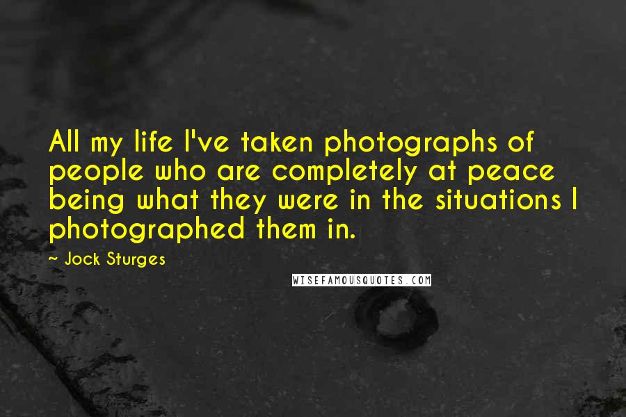 Jock Sturges Quotes: All my life I've taken photographs of people who are completely at peace being what they were in the situations I photographed them in.