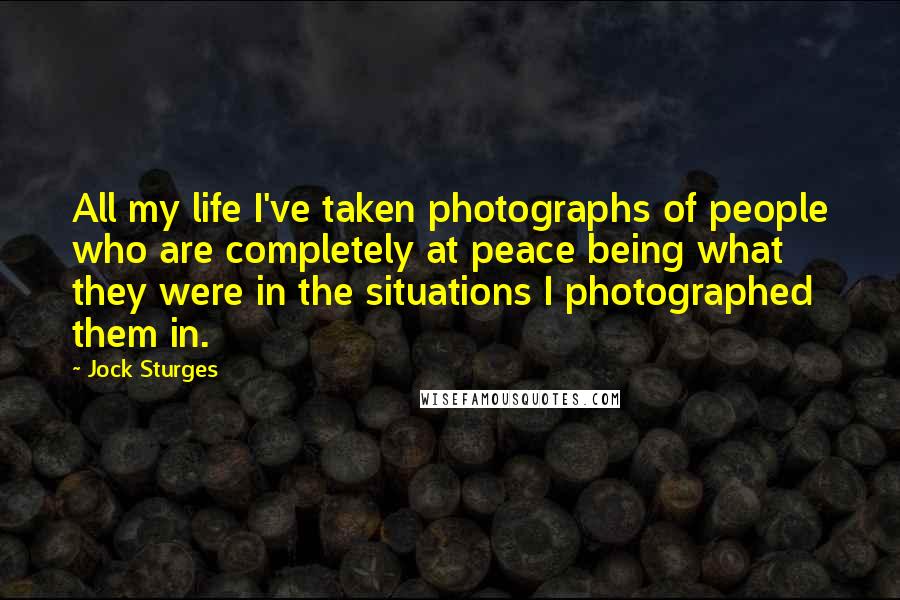 Jock Sturges Quotes: All my life I've taken photographs of people who are completely at peace being what they were in the situations I photographed them in.