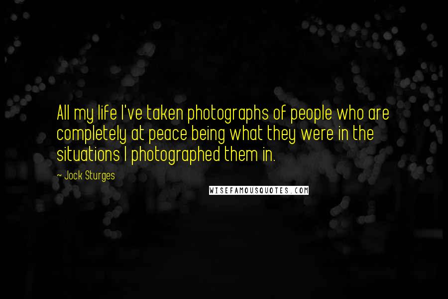 Jock Sturges Quotes: All my life I've taken photographs of people who are completely at peace being what they were in the situations I photographed them in.
