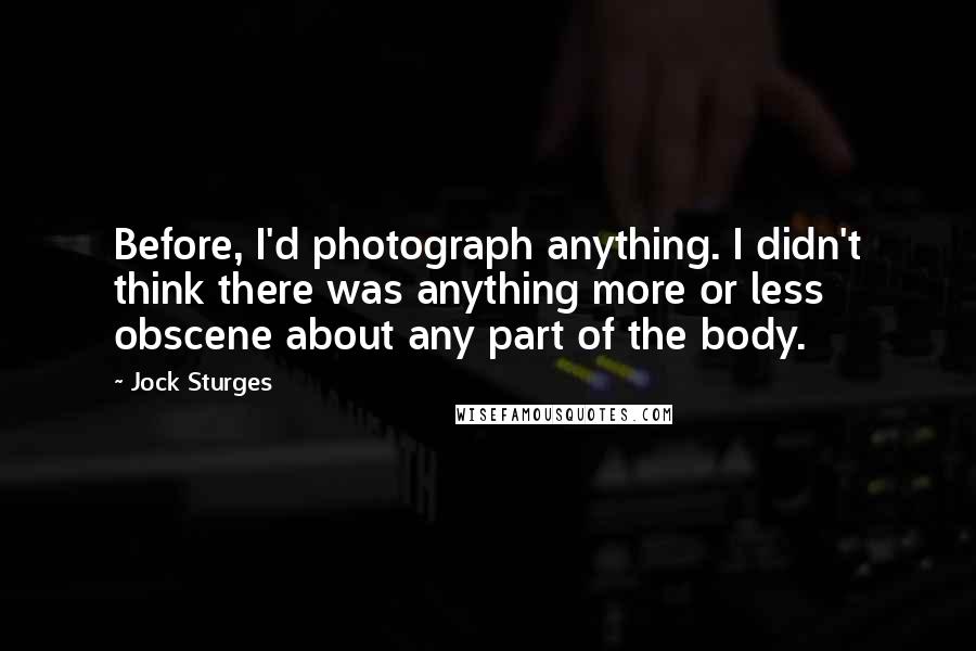 Jock Sturges Quotes: Before, I'd photograph anything. I didn't think there was anything more or less obscene about any part of the body.