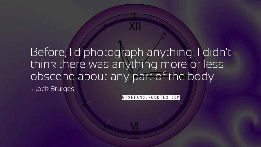 Jock Sturges Quotes: Before, I'd photograph anything. I didn't think there was anything more or less obscene about any part of the body.