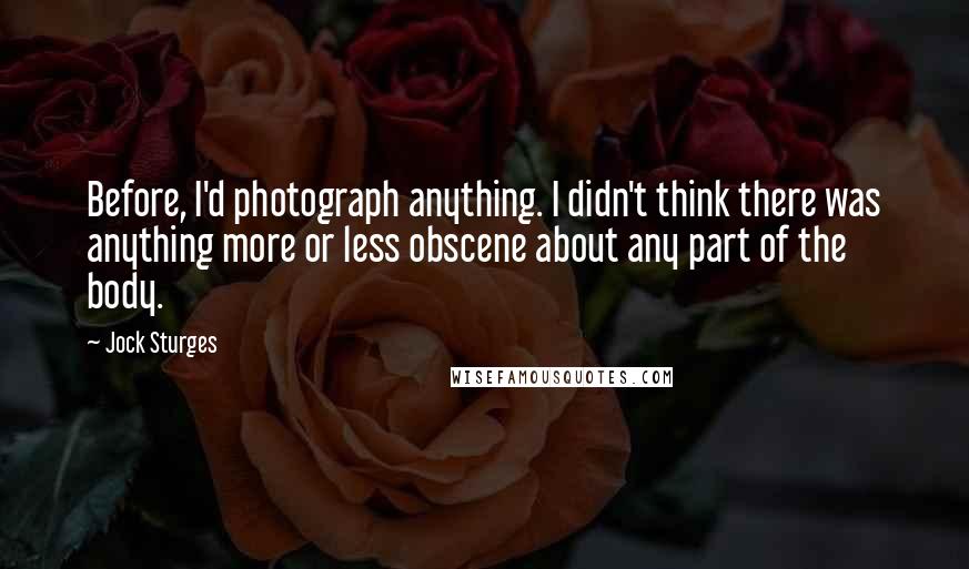 Jock Sturges Quotes: Before, I'd photograph anything. I didn't think there was anything more or less obscene about any part of the body.