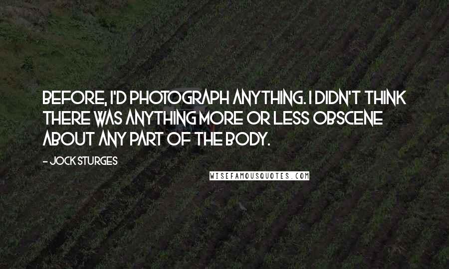 Jock Sturges Quotes: Before, I'd photograph anything. I didn't think there was anything more or less obscene about any part of the body.