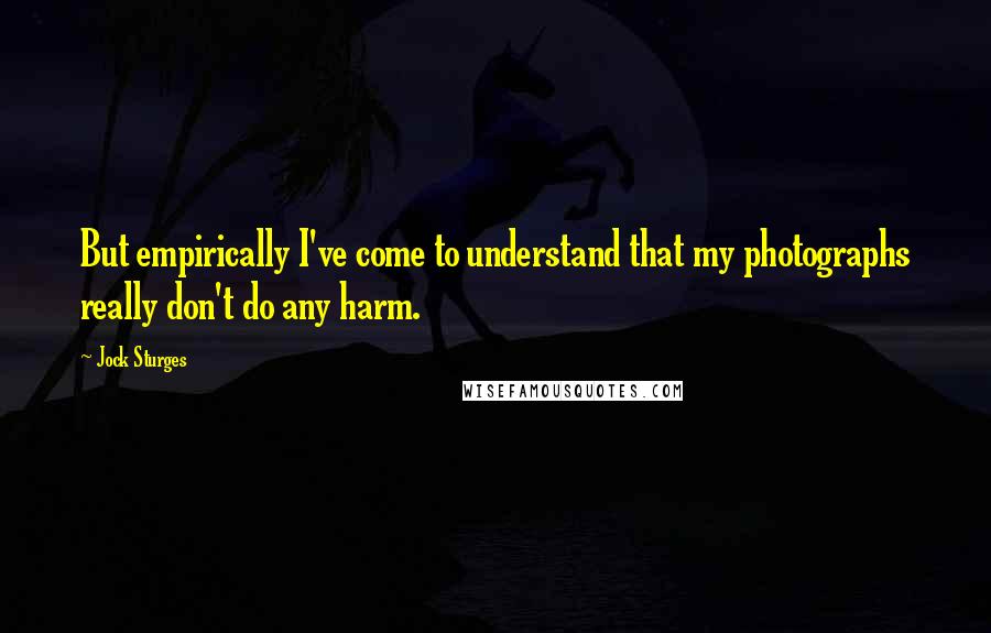 Jock Sturges Quotes: But empirically I've come to understand that my photographs really don't do any harm.