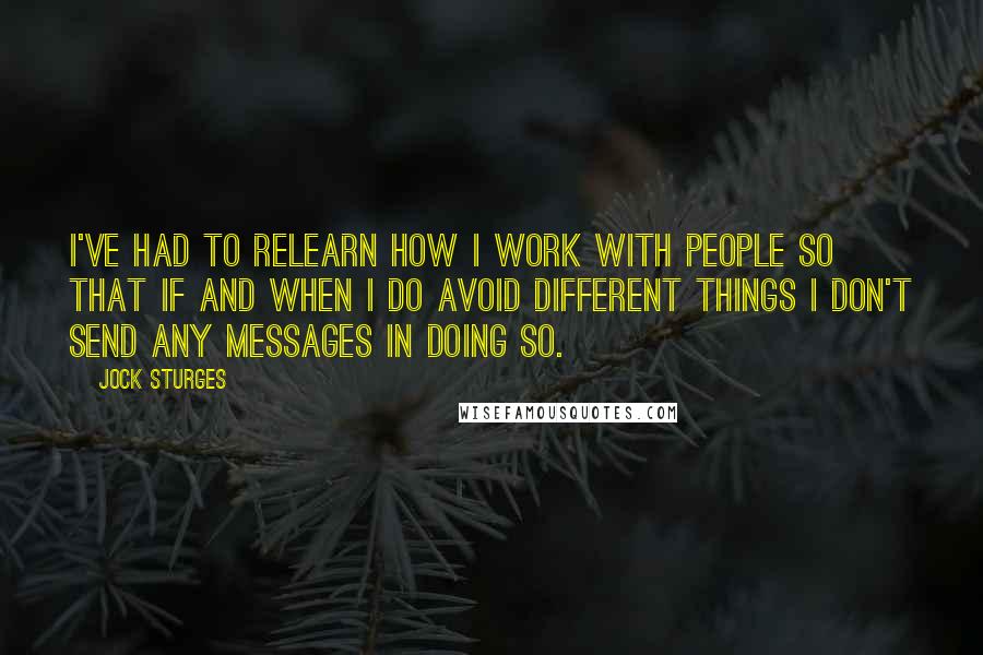 Jock Sturges Quotes: I've had to relearn how I work with people so that if and when I do avoid different things I don't send any messages in doing so.