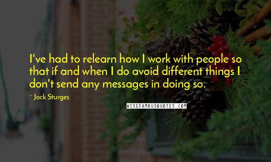 Jock Sturges Quotes: I've had to relearn how I work with people so that if and when I do avoid different things I don't send any messages in doing so.