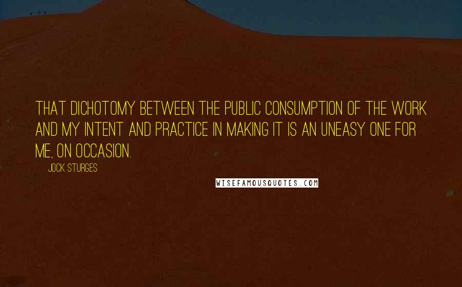 Jock Sturges Quotes: That dichotomy between the public consumption of the work and my intent and practice in making it is an uneasy one for me, on occasion.