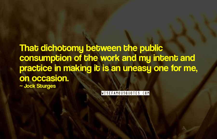 Jock Sturges Quotes: That dichotomy between the public consumption of the work and my intent and practice in making it is an uneasy one for me, on occasion.