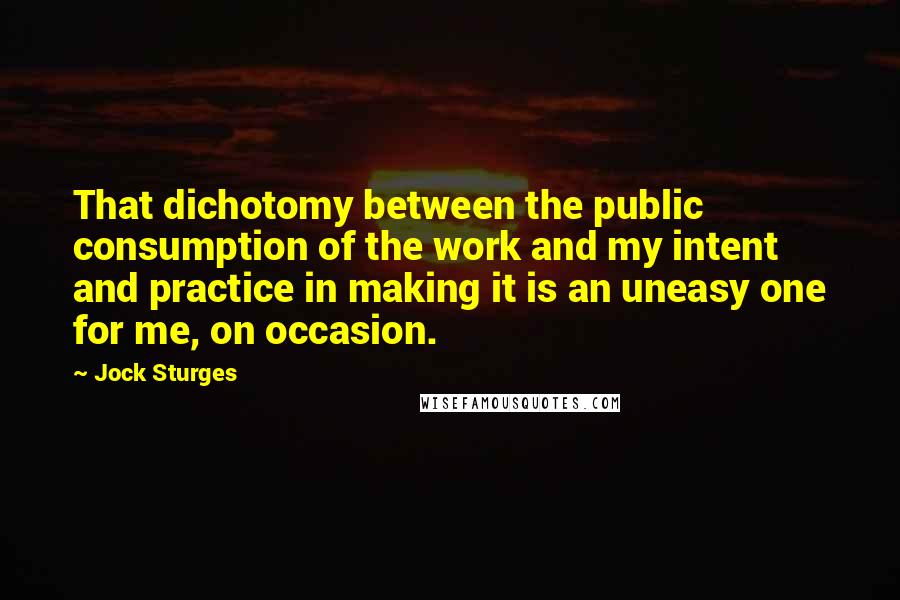 Jock Sturges Quotes: That dichotomy between the public consumption of the work and my intent and practice in making it is an uneasy one for me, on occasion.