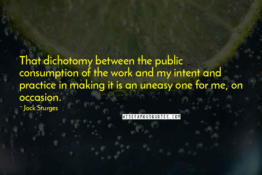 Jock Sturges Quotes: That dichotomy between the public consumption of the work and my intent and practice in making it is an uneasy one for me, on occasion.