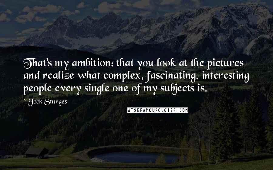 Jock Sturges Quotes: That's my ambition: that you look at the pictures and realize what complex, fascinating, interesting people every single one of my subjects is.